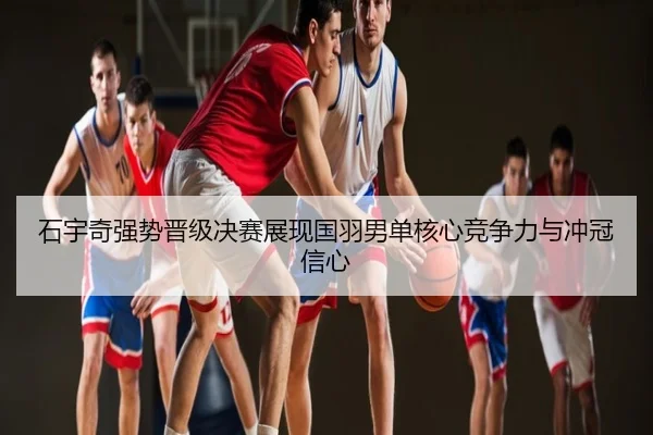 石宇奇强势晋级决赛展现国羽男单核心竞争力与冲冠信心