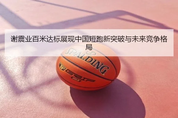 谢震业百米达标展现中国短跑新突破与未来竞争格局