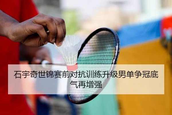石宇奇世锦赛前对抗训练升级男单争冠底气再增强