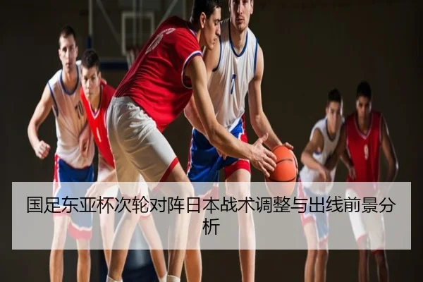 国足东亚杯次轮对阵日本战术调整与出线前景分析