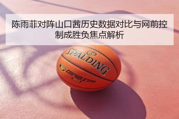 陈雨菲对阵山口茜历史数据对比与网前控制成胜负焦点解析