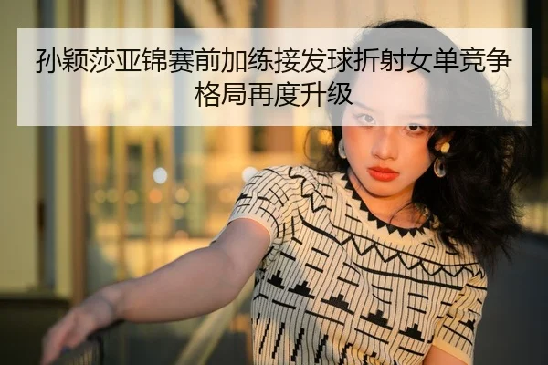 孙颖莎亚锦赛前加练接发球折射女单竞争格局再度升级