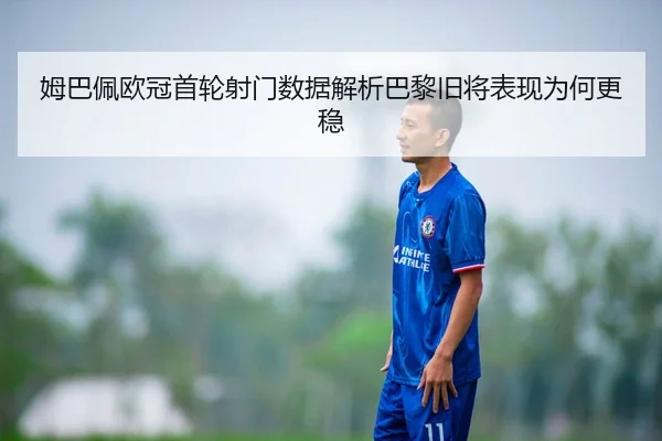 姆巴佩欧冠首轮射门数据解析巴黎旧将表现为何更稳