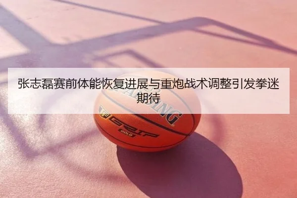 张志磊赛前体能恢复进展与重炮战术调整引发拳迷期待