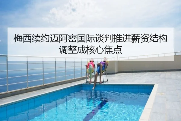 梅西续约迈阿密国际谈判推进薪资结构调整成核心焦点