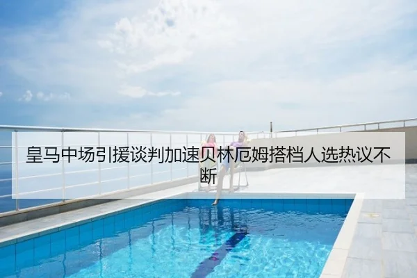 皇马中场引援谈判加速贝林厄姆搭档人选热议不断