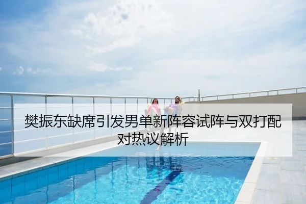 樊振东缺席引发男单新阵容试阵与双打配对热议解析