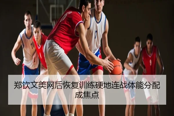 郑钦文美网后恢复训练硬地连战体能分配成焦点