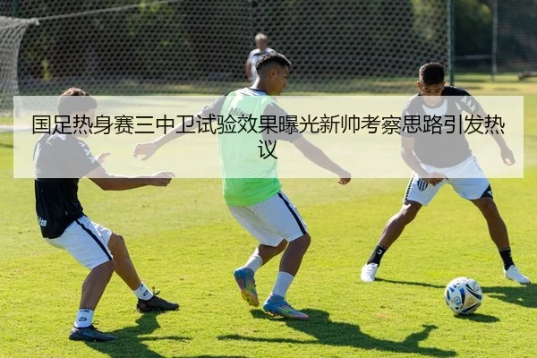 国足热身赛三中卫试验效果曝光新帅考察思路引发热议