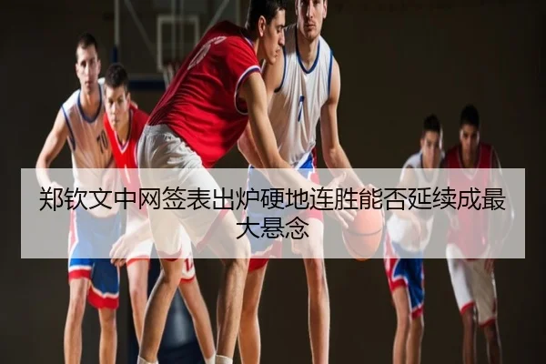 郑钦文中网签表出炉硬地连胜能否延续成最大悬念